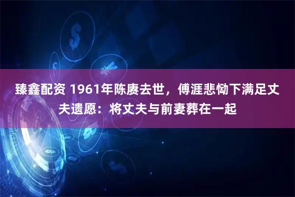 臻鑫配资 1961年陈赓去世，傅涯悲恸下满足丈夫遗愿：将丈夫与前妻葬在一起