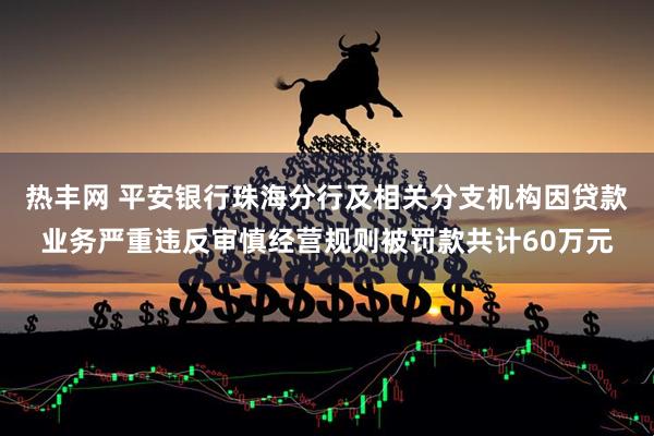 热丰网 平安银行珠海分行及相关分支机构因贷款业务严重违反审慎经营规则被罚款共计60万元