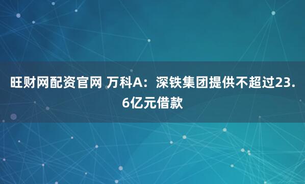 旺财网配资官网 万科A：深铁集团提供不超过23.6亿元借款