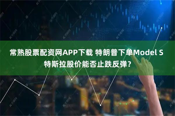 常熟股票配资网APP下载 特朗普下单Model S 特斯拉股价能否止跌反弹？