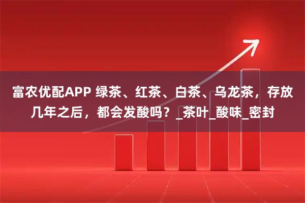 富农优配APP 绿茶、红茶、白茶、乌龙茶，存放几年之后，都会发酸吗？_茶叶_酸味_密封