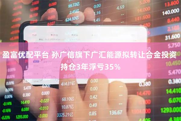 盈富优配平台 孙广信旗下广汇能源拟转让合金投资 持仓3年浮亏35%