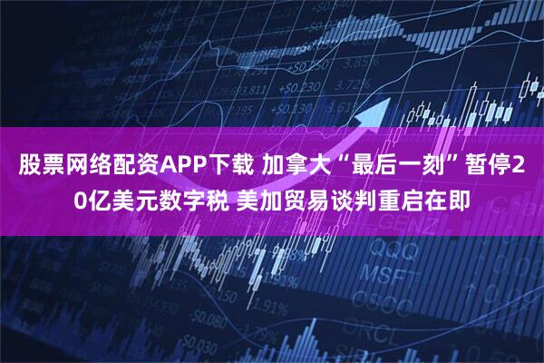 股票网络配资APP下载 加拿大“最后一刻”暂停20亿美元数字税 美加贸易谈判重启在即