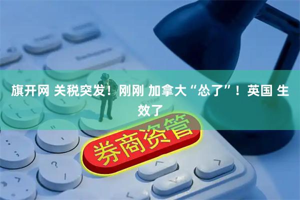 旗开网 关税突发！刚刚 加拿大“怂了”！英国 生效了