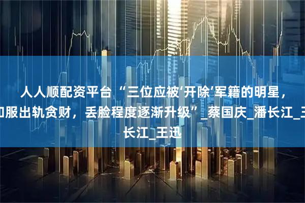 人人顺配资平台 “三位应被‘开除’军籍的明星，穿和服出轨贪财，丢脸程度逐渐升级”_蔡国庆_潘长江_王迅