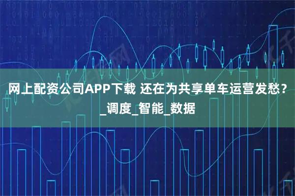 网上配资公司APP下载 还在为共享单车运营发愁？_调度_智能_数据
