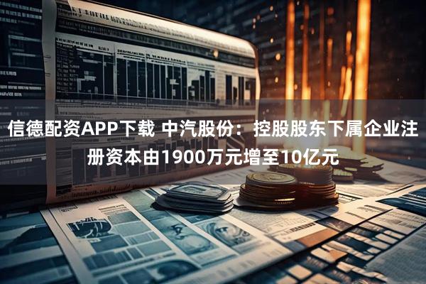 信德配资APP下载 中汽股份：控股股东下属企业注册资本由1900万元增至10亿元