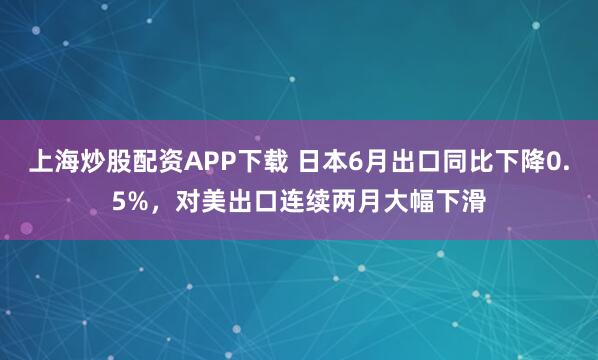 上海炒股配资APP下载 日本6月出口同比下降0.5%，对美出口连续两月大幅下滑