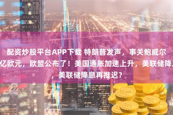 配资炒股平台APP下载 特朗普发声，事关鲍威尔！7年2万亿欧元，欧盟公布了！美国通胀加速上升，美联储降息再推迟？