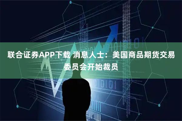 联合证券APP下载 消息人士：美国商品期货交易委员会开始裁员