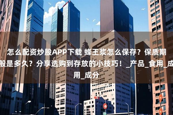怎么配资炒股APP下载 蜂王浆怎么保存？保质期一般是多久？分享选购到存放的小技巧！_产品_食用_成分