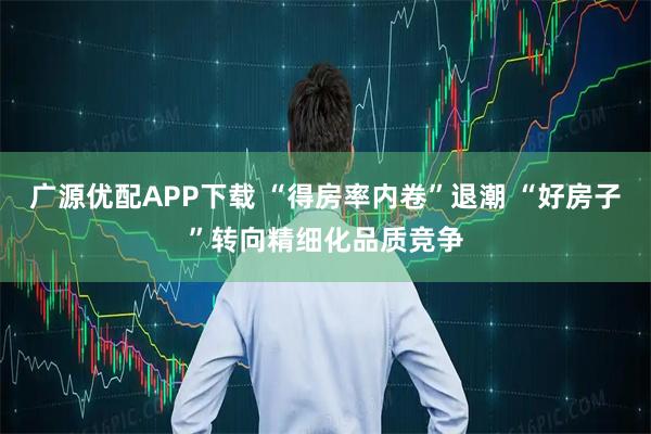 广源优配APP下载 “得房率内卷”退潮 “好房子”转向精细化品质竞争
