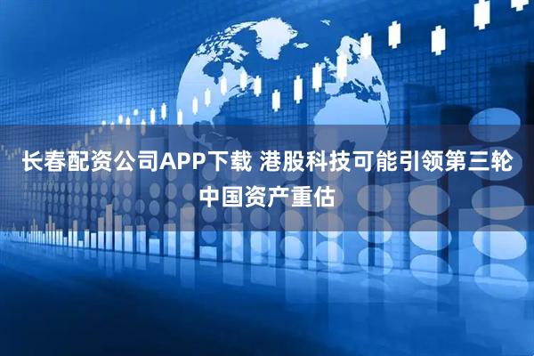 长春配资公司APP下载 港股科技可能引领第三轮中国资产重估