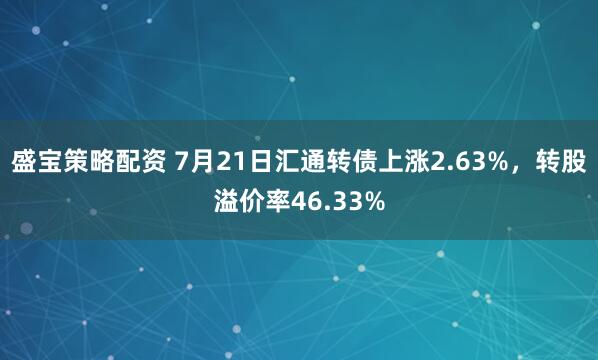 盛宝策略配资 7月21日汇通转债上涨2.63%，转股溢价率46.33%