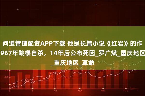 问道管理配资APP下载 他是长篇小说《红岩》的作者，1967年跳楼自杀，14年后公布死因_罗广斌_重庆地区_革命