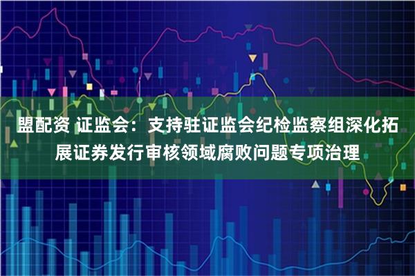 盟配资 证监会：支持驻证监会纪检监察组深化拓展证券发行审核领域腐败问题专项治理
