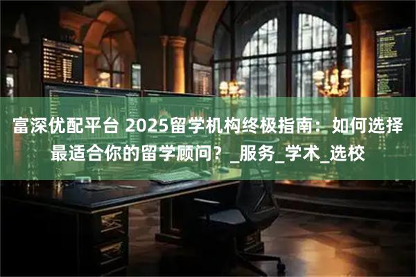 富深优配平台 2025留学机构终极指南：如何选择最适合你的留学顾问？_服务_学术_选校