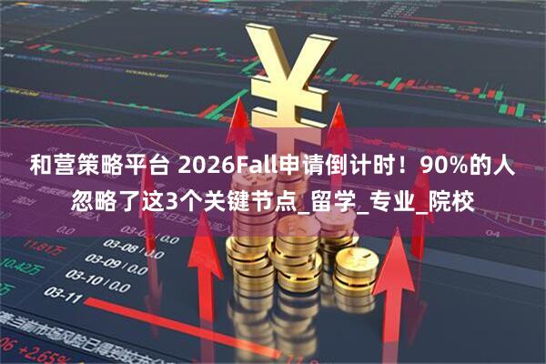 和营策略平台 2026Fall申请倒计时！90%的人忽略了这3个关键节点_留学_专业_院校