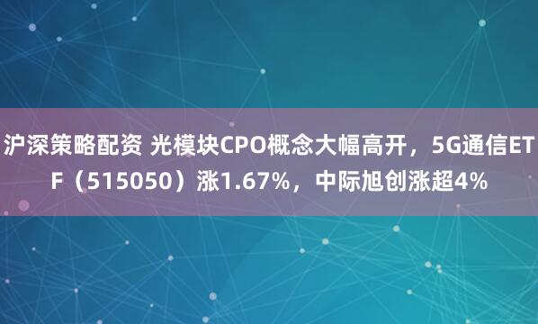 沪深策略配资 光模块CPO概念大幅高开，5G通信ETF（515050）涨1.67%，中际旭创涨超4%