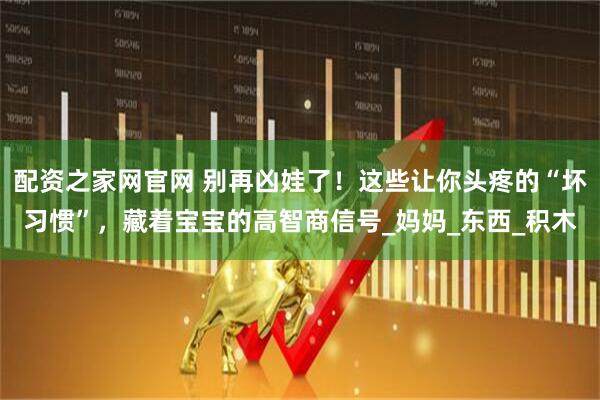 配资之家网官网 别再凶娃了!这些让你头疼的“坏习惯”,藏着宝宝的高智商信号_妈妈_东西_积木