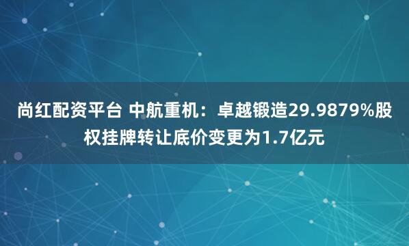 尚红配资平台 中航重机:卓越锻造29.9879%股权挂牌转让底价变更为1.7亿元