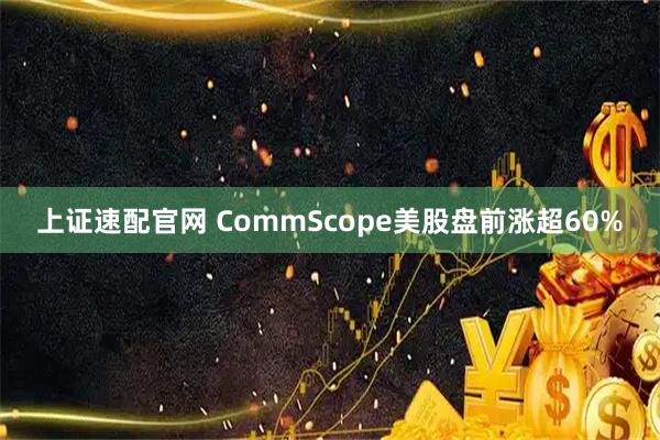 上证速配官网 CommScope美股盘前涨超60%