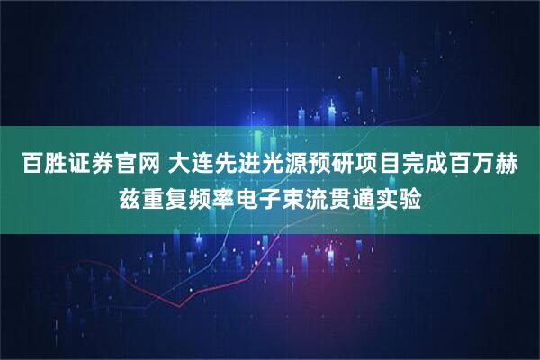 百胜证券官网 大连先进光源预研项目完成百万赫兹重复频率电子束流贯通实验