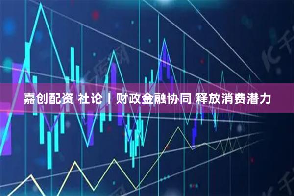 嘉创配资 社论丨财政金融协同 释放消费潜力