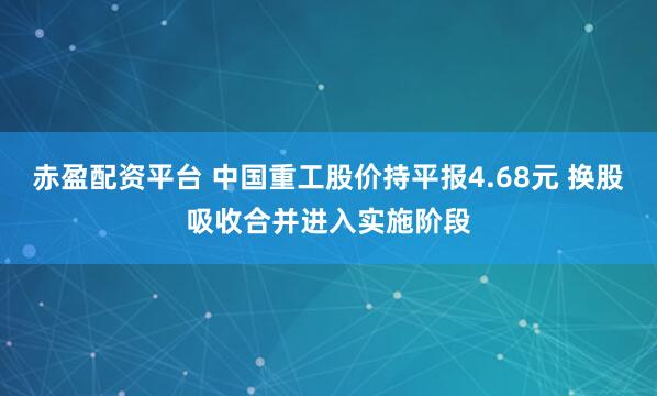 赤盈配资平台 中国重工股价持平报4.68元 换股吸收合并进入实施阶段