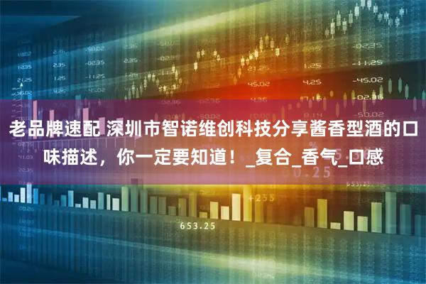 老品牌速配 深圳市智诺维创科技分享酱香型酒的口味描述,你一定要知道!_复合_香气_口感