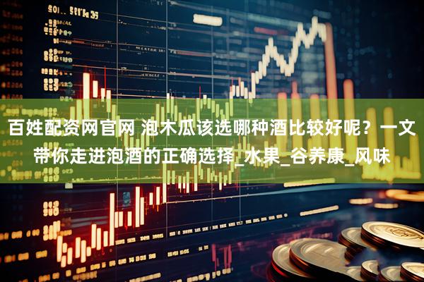 百姓配资网官网 泡木瓜该选哪种酒比较好呢？一文带你走进泡酒的正确选择_水果_谷养康_风味