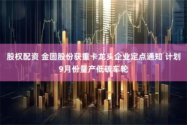 股权配资 金固股份获重卡龙头企业定点通知 计划9月份量产低碳车轮