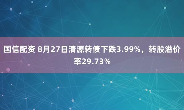 国信配资 8月27日清源转债下跌3.99%,转股溢价率29.73%