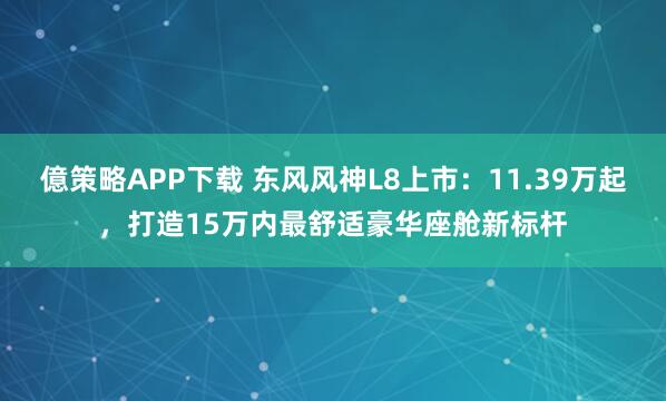 億策略APP下载 东风风神L8上市:11.39万起,打造15万内最舒适豪华座舱新标杆