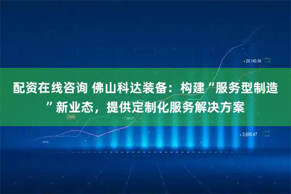 配资在线咨询 佛山科达装备：构建“服务型制造”新业态，提供定制化服务解决方案