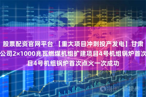 股票配资官网平台 【重大项目冲刺投产发电】甘肃电投张掖发电公司2×1000兆瓦燃煤机组扩建项目4号机组锅炉首次点火一次成功