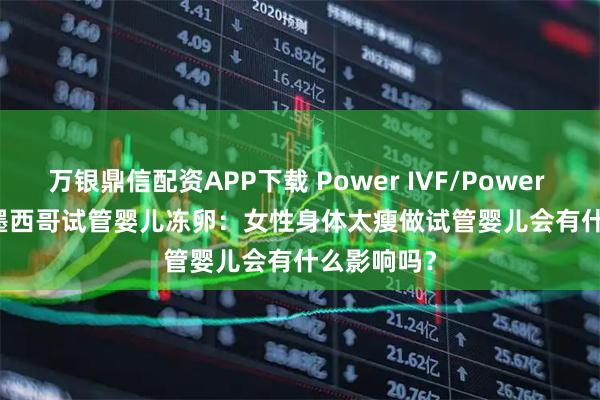 万银鼎信配资APP下载 Power IVF/Power Fertility 墨西哥试管婴儿冻卵：女性身体太瘦做试管婴儿会有什么影响吗？