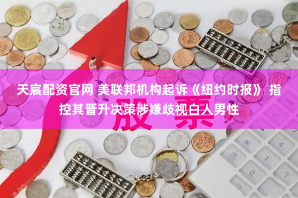 天宸配资官网 美联邦机构起诉《纽约时报》 指控其晋升决策涉嫌歧视白人男性