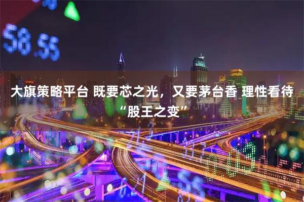 大旗策略平台 既要芯之光，又要茅台香 理性看待“股王之变”