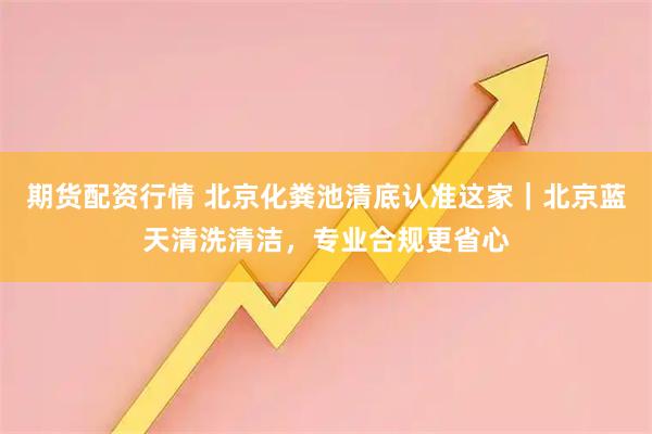期货配资行情 北京化粪池清底认准这家｜北京蓝天清洗清洁，专业合规更省心